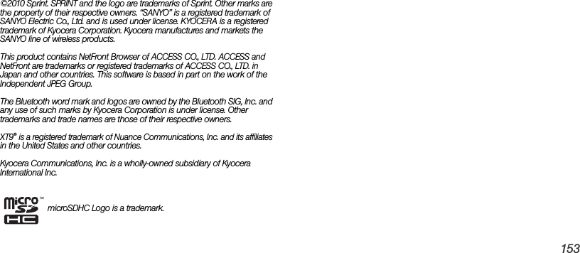 153©2010 Sprint. SPRINT and the logo are trademarks of Sprint. Other marks are the property of their respective owners. “SANYO” is a registered trademark of SANYO Electric Co., Ltd. and is used under license. KYOCERA is a registered trademark of Kyocera Corporation. Kyocera manufactures and markets the SANYO line of wireless products.This product contains NetFront Browser of ACCESS CO., LTD. ACCESS and NetFront are trademarks or registered trademarks of ACCESS CO., LTD. in Japan and other countries. This software is based in part on the work of the Independent JPEG Group.The Bluetooth word mark and logos are owned by the Bluetooth SIG, Inc. and any use of such marks by Kyocera Corporation is under license. Other trademarks and trade names are those of their respective owners.XT9® is a registered trademark of Nuance Communications, Inc. and its affiliates in the United States and other countries.Kyocera Communications, Inc. is a wholly-owned subsidiary of Kyocera International Inc.microSDHC Logo is a trademark.