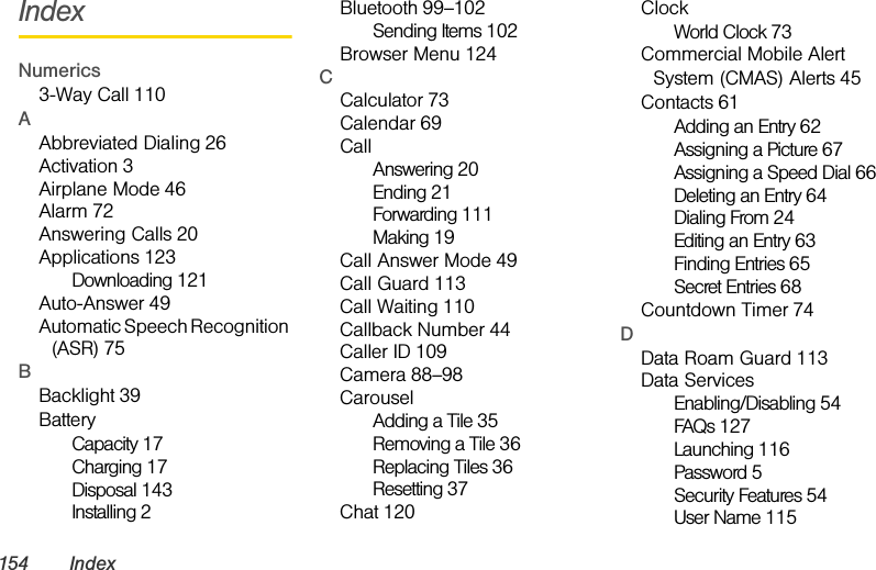 154 IndexIndexNumerics3-Way Call 110AAbbreviated Dialing 26Activation 3Airplane Mode 46Alarm 72Answering Calls 20Applications 123Downloading 121Auto-Answer 49Automatic Speech Recognition (ASR) 75BBacklight 39BatteryCapacity 17Charging 17Disposal 143Installing 2Bluetooth 99–102Sending Items 102Browser Menu 124CCalculator 73Calendar 69CallAnswering 20Ending 21Forwarding 111Making 19Call Answer Mode 49Call Guard 113Call Waiting 110Callback Number 44Caller ID 109Camera 88–98CarouselAdding a Tile 35Removing a Tile 36Replacing Tiles 36Resetting 37Chat 120ClockWorld Clock 73Commercial Mobile Alert System (CMAS) Alerts 45Contacts 61Adding an Entry 62Assigning a Picture 67Assigning a Speed Dial 66Deleting an Entry 64Dialing From 24Editing an Entry 63Finding Entries 65Secret Entries 68Countdown Timer 74DData Roam Guard 113Data ServicesEnabling/Disabling 54FAQs 127Launching 116Password 5Security Features 54User Name 115