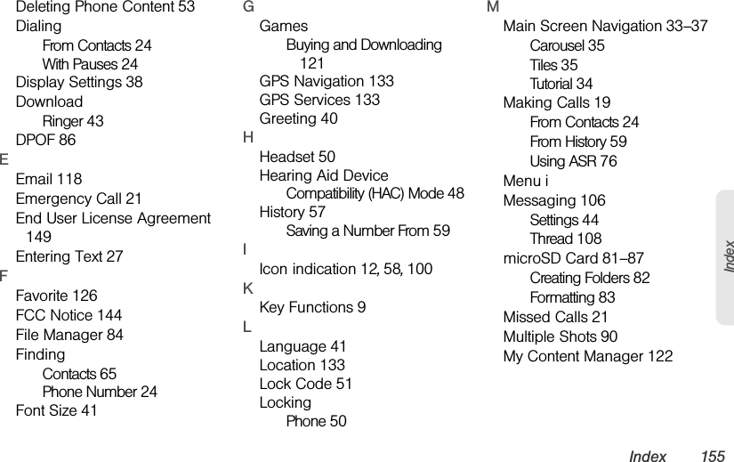 Index 155IndexDeleting Phone Content 53DialingFrom Contacts 24With Pauses 24Display Settings 38DownloadRinger 43DPOF 86EEmail 118Emergency Call 21End User License Agreement 149Entering Text 27FFavorite 126FCC Notice 144File Manager 84FindingContacts 65Phone Number 24Font Size 41GGamesBuying and Downloading 121GPS Navigation 133GPS Services 133Greeting 40HHeadset 50Hearing Aid DeviceCompatibility (HAC) Mode 48History 57Saving a Number From 59IIcon indication 12, 58, 100KKey Functions 9LLanguage 41Location 133Lock Code 51LockingPhone 50MMain Screen Navigation 33–37Carousel 35Tiles 35Tutorial 34Making Calls 19From Contacts 24From History 59Using ASR 76Menu iMessaging 106Settings 44Thread 108microSD Card 81–87Creating Folders 82Formatting 83Missed Calls 21Multiple Shots 90My Content Manager 122