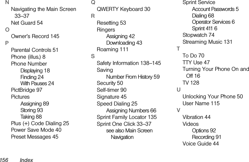 156 IndexNNavigating the Main Screen 33–37Net Guard 54OOwner’s Record 145PParental Controls 51Phone (illus.) 8Phone NumberDisplaying 18Finding 24With Pauses 24PictBridge 97PicturesAssigning 89Storing 93Taking 88Plus (+) Code Dialing 25Power Save Mode 40Preset Messages 45QQWERTY Keyboard 30RResetting 53RingersAssigning 42Downloading 43Roaming 111SSafety Information 138–145SavingNumber From History 59Security 50Self-timer 90Signature 45Speed Dialing 25Assigning Numbers 66Sprint Family Locator 135Sprint One Click 33–37see also Main Screen NavigationSprint ServiceAccount Passwords 5Dialing 68Operator Services 6Sprint 411 6Stopwatch 74Streaming Music 131TTo Do 70TTY Use 47Turning Your Phone On and Off 16TV 128UUnlocking Your Phone 50User Name 115VVibration 44VideosOptions 92Recording 91Voice Guide 44