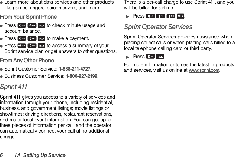 6 1A. Setting Up ServiceⅷLearn more about data services and other products like games, ringers, screen savers, and more.From Your Sprint PhoneⅷPress       to check minute usage and account balance.ⅷPress       to make a payment.ⅷPress       to access a summary of your Sprint service plan or get answers to other questions.From Any Other PhoneⅷSprint Customer Service: 1-888-211-4727.ⅷBusiness Customer Service: 1-800-927-2199.Sprint 411Sprint 411 gives you access to a variety of services and information through your phone, including residential, business, and government listings; movie listings or showtimes; driving directions, restaurant reservations, and major local event information. You can get up to three pieces of information per call, and the operator can automatically connect your call at no additional charge.There is a per-call charge to use Sprint 411, and you will be billed for airtime.ᮣPress    .Sprint Operator ServicesSprint Operator Services provides assistance when placing collect calls or when placing calls billed to a local telephone calling card or third party.ᮣPress  .For more information or to see the latest in products and services, visit us online at www.sprint.com.