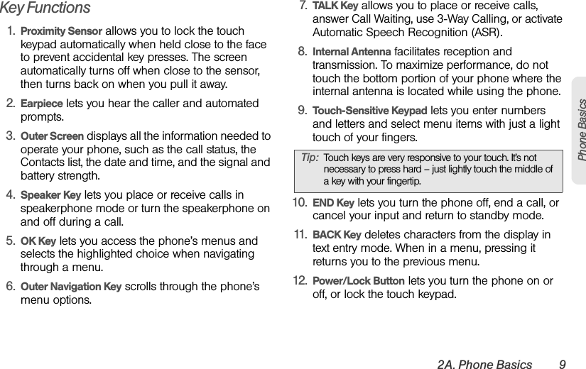 2A. Phone Basics 9Phone BasicsKey Functions1. Proximity Sensor allows you to lock the touch keypad automatically when held close to the face to prevent accidental key presses. The screen automatically turns off when close to the sensor, then turns back on when you pull it away. 2. Earpiece lets you hear the caller and automated prompts.3. Outer Screen displays all the information needed to operate your phone, such as the call status, the Contacts list, the date and time, and the signal and battery strength.4. Speaker Key lets you place or receive calls in speakerphone mode or turn the speakerphone on and off during a call.5. OK Key lets you access the phone’s menus and selects the highlighted choice when navigating through a menu.6. Outer Navigation Key scrolls through the phone’s menu options.7. TALK Key allows you to place or receive calls, answer Call Waiting, use 3-Way Calling, or activate Automatic Speech Recognition (ASR).8. Internal Antenna facilitates reception and transmission. To maximize performance, do not touch the bottom portion of your phone where the internal antenna is located while using the phone.9. Touch-Sensitive Keypad lets you enter numbers and letters and select menu items with just a light touch of your fingers.10. END Key lets you turn the phone off, end a call, or cancel your input and return to standby mode.11. BACK Key deletes characters from the display in text entry mode. When in a menu, pressing it returns you to the previous menu.12. Power/Lock Button lets you turn the phone on or off, or lock the touch keypad.Tip: Touch keys are very responsive to your touch. It’s not necessary to press hard – just lightly touch the middle of a key with your fingertip.