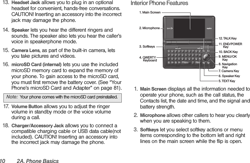 10 2A. Phone Basics13. Headset Jack allows you to plug in an optional headset for convenient, hands-free conversations. CAUTION! Inserting an accessory into the incorrect jack may damage the phone.14. Speaker lets you hear the different ringers and sounds. The speaker also lets you hear the caller’s voice in speakerphone mode.15. Camera Lens, as part of the built-in camera, lets you take pictures and videos.16. microSD Card (internal) lets you use the included microSD memory card to expand the memory of your phone. To gain access to the microSD card, you must first remove the battery cover. (See “Your Phone’s microSD Card and Adapter” on page 81).17. Volume Button allows you to adjust the ringer volume in standby mode or the voice volume during a call.18. Charger/Accessory Jack allows you to connect a compatible charging cable or USB data cable(not included). CAUTION! Inserting an accessory into the incorrect jack may damage the phone.Interior Phone Features1. Main Screen displays all the information needed to operate your phone, such as the call status, the Contacts list, the date and time, and the signal and battery strength.2. Microphone allows other callers to hear you clearly when you are speaking to them.3. Softkeys let you select softkey actions or menu items corresponding to the bottom left and right lines on the main screen while the flip is open.Note: Your phone comes with the microSD card preinstalled.1. Main Screen2. Microphone9. MENU/OK      Key11. END/POWER       Key4. QWERTY      Keyboard3. Softkeys10. BACK Key5. TEXT Key7. Camera Key8. Navigation      Key6. Speaker Key12. TALK Key