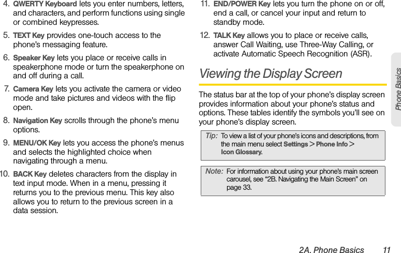 2A. Phone Basics 11Phone Basics4. QWERTY Keyboard lets you enter numbers, letters, and characters, and perform functions using single or combined keypresses.5. TEXT Key provides one-touch access to the phone’s messaging feature.6. Speaker Key lets you place or receive calls in speakerphone mode or turn the speakerphone on and off during a call.7. Camera Key lets you activate the camera or video mode and take pictures and videos with the flip open.8. Navigation Key scrolls through the phone’s menu options.9. MENU/OK Key lets you access the phone’s menus and selects the highlighted choice when navigating through a menu.10. BACK Key deletes characters from the display in text input mode. When in a menu, pressing it returns you to the previous menu. This key also allows you to return to the previous screen in a data session.11. END/POWER Key lets you turn the phone on or off, end a call, or cancel your input and return to standby mode.12. TALK Key allows you to place or receive calls, answer Call Waiting, use Three-Way Calling, or  activate Automatic Speech Recognition (ASR).Viewing the Display ScreenThe status bar at the top of your phone’s display screen provides information about your phone’s status and options. These tables identify the symbols you’ll see on your phone’s display screen.Tip: To view a list of your phone’s icons and descriptions, from the main menu select Settings &gt; Phone Info &gt; Icon Glossary.Note: For information about using your phone’s main screen carousel, see “2B. Navigating the Main Screen” on page 33.