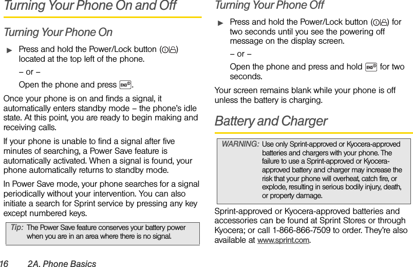 16 2A. Phone BasicsTurning Your Phone On and OffTurning Your Phone OnᮣPress and hold the Power/Lock button ( ) located at the top left of the phone.– or –Open the phone and press  .Once your phone is on and finds a signal, it automatically enters standby mode – the phone’s idle state. At this point, you are ready to begin making and receiving calls.If your phone is unable to find a signal after five  minutes of searching, a Power Save feature is automatically activated. When a signal is found, your phone automatically returns to standby mode.In Power Save mode, your phone searches for a signal periodically without your intervention. You can also initiate a search for Sprint service by pressing any key except numbered keys.Turning Your Phone OffᮣPress and hold the Power/Lock button ( ) for two seconds until you see the powering off message on the display screen.– or –Open the phone and press and hold   for two seconds.Your screen remains blank while your phone is off unless the battery is charging.Battery and ChargerSprint-approved or Kyocera-approved batteries and accessories can be found at Sprint Stores or through Kyocera; or call 1-866-866-7509 to order. They’re also available at www.sprint.com.Tip: The Power Save feature conserves your battery power when you are in an area where there is no signal.WARNING: Use only Sprint-approved or Kyocera-approved batteries and chargers with your phone. The failure to use a Sprint-approved or Kyocera-approved battery and charger may increase the risk that your phone will overheat, catch fire, or explode, resulting in serious bodily injury, death, or property damage.