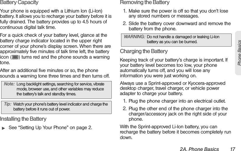 2A. Phone Basics 17Phone BasicsBattery CapacityYour phone is equipped with a Lithium Ion (Li-Ion) battery. It allows you to recharge your battery before it is fully drained. The battery provides up to 4.5 hours of continuous digital talk time.For a quick check of your battery level, glance at the battery charge indicator located in the upper right corner of your phone’s display screen. When there are approximately five minutes of talk time left, the battery icon ( ) turns red and the phone sounds a warning tone.After an additional five minutes or so, the phone sounds a warning tone three times and then turns off.Installing the BatteryᮣSee “Setting Up Your Phone” on page 2.Removing the Battery1. Make sure the power is off so that you don’t lose any stored numbers or messages.2. Slide the battery cover downward and remove the battery from the phone.Charging the BatteryKeeping track of your battery’s charge is important. If your battery level becomes too low, your phone automatically turns off, and you will lose any information you were just working on.Always use a Sprint-approved or Kyocera-approved desktop charger, travel charger, or vehicle power adapter to charge your battery.1. Plug the phone charger into an electrical outlet.2. Plug the other end of the phone charger into the charger/accessory jack on the right side of your phone.With the Sprint-approved Li-Ion battery, you can recharge the battery before it becomes completely run down. Note: Long backlight settings, searching for service, vibrate mode, browser use, and other variables may reduce the battery’s talk and standby times.Tip: Watch your phone’s battery level indicator and charge the battery before it runs out of power.WARNING: Do not handle a damaged or leaking Li-Ion battery as you can be burned.