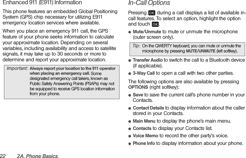 22 2A. Phone BasicsEnhanced 911 (E911) InformationThis phone features an embedded Global Positioning System (GPS) chip necessary for utilizing E911 emergency location services where available. When you place an emergency 911 call, the GPS feature of your phone seeks information to calculate your approximate location. Depending on several variables, including availability and access to satellite signals, it may take up to 30 seconds or more to determine and report your approximate location.In-Call OptionsPressing   during a call displays a list of available in-call features. To select an option, highlight the option and touch  .ⅷMute/Unmute to mute or unmute the microphone (outer screen only).ⅷTransfer Audio to switch the call to a Bluetooth device (if applicable).ⅷ3-Way Call to open a call with two other parties.The following options are also available by pressing OPTIONS (right softkey):ⅷSave to save the current call’s phone number in your Contacts.ⅷContact Details to display information about the caller stored in your Contacts.ⅷMain Menu to display the phone’s main menu.ⅷContacts to display your Contacts list.ⅷVoice Memo to record the other party’s voice.ⅷPhone Info to display information about your phone.Important: Always report your location to the 911 operator when placing an emergency call. Some designated emergency call takers, known as Public Safety Answering Points (PSAPs) may not be equipped to receive GPS location information from your phone.Tip: On the QWERTY keyboard, you can mute or unmute the microphone by pressing MUTE/UNMUTE (left softkey).