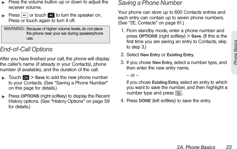 2A. Phone Basics 23Phone BasicsᮣPress the volume button up or down to adjust the receiver volume.ᮣPress   or touch   to turn the speaker on. Press or touch again to turn it off.End-of-Call OptionsAfter you have finished your call, the phone will display the caller’s name (if already in your Contacts), phone number (if available), and the duration of the call.ᮣTouch  &gt; Save to add the new phone number to your Contacts. (See “Saving a Phone Number” on this page for details.)ᮣPress OPTIONS (right softkey) to display the Recent History options. (See “History Options” on page 59 for details.)Saving a Phone NumberYour phone can store up to 600 Contacts entries and each entry can contain up to seven phone numbers. (See “2E. Contacts” on page 61.)1. From standby mode, enter a phone number and press OPTIONS (right softkey) &gt; Save. (If this is the first time you are saving an entry to Contacts, skip to step 3.)2. Select New Entry or Existing Entry.3. If you chose New Entry, select a number type, and then enter the new entry name.– or –If you chose Existing Entry, select an entry to which you want to save the number, and then highlight a number type and press  .4. Press DONE (left softkey) to save the entry.WARNING: Because of higher volume levels, do not place the phone near your ear during speakerphone use.