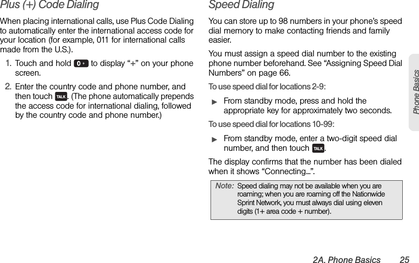 2A. Phone Basics 25Phone BasicsPlus (+) Code DialingWhen placing international calls, use Plus Code Dialing to automatically enter the international access code for your location (for example, 011 for international calls made from the U.S.).1. Touch and hold   to display “+” on your phone screen.2. Enter the country code and phone number, and then touch  . (The phone automatically prepends the access code for international dialing, followed by the country code and phone number.)Speed DialingYou can store up to 98 numbers in your phone’s speed dial memory to make contacting friends and family easier.You must assign a speed dial number to the existing phone number beforehand. See “Assigning Speed Dial Numbers” on page 66. To use speed dial for locations 2-9:ᮣFrom standby mode, press and hold the appropriate key for approximately two seconds. To use speed dial for locations 10-99:ᮣFrom standby mode, enter a two-digit speed dial number, and then touch  .The display confirms that the number has been dialed when it shows “Connecting...”.Note: Speed dialing may not be available when you are roaming; when you are roaming off the Nationwide Sprint Network, you must always dial using eleven digits (1+ area code + number).