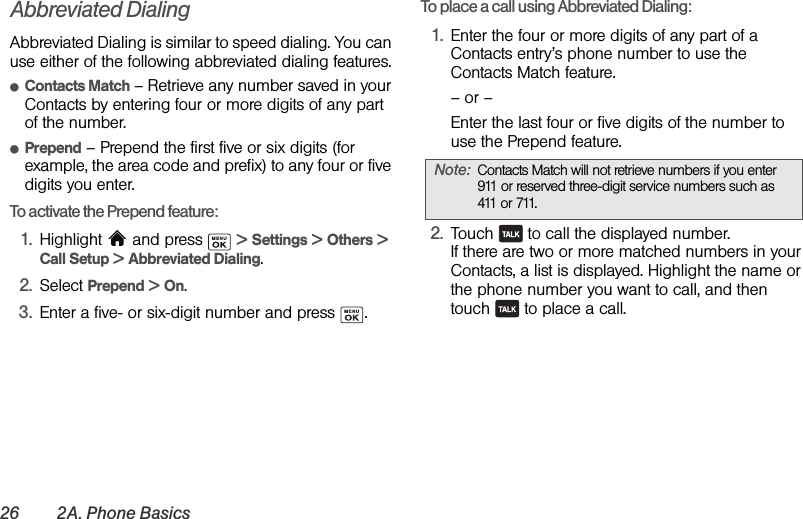 26 2A. Phone BasicsAbbreviated DialingAbbreviated Dialing is similar to speed dialing. You can use either of the following abbreviated dialing features.ⅷContacts Match – Retrieve any number saved in your Contacts by entering four or more digits of any part of the number.ⅷPrepend – Prepend the first five or six digits (for example, the area code and prefix) to any four or five digits you enter.To activate the Prepend feature:1. Highlight   and press   &gt; Settings &gt; Others &gt; Call Setup &gt; Abbreviated Dialing.2. Select Prepend &gt; On.3. Enter a five- or six-digit number and press  .To place a call using Abbreviated Dialing:1. Enter the four or more digits of any part of a Contacts entry’s phone number to use the Contacts Match feature.– or –Enter the last four or five digits of the number to use the Prepend feature.2. Touch   to call the displayed number.If there are two or more matched numbers in your Contacts, a list is displayed. Highlight the name or the phone number you want to call, and then touch   to place a call.Note: Contacts Match will not retrieve numbers if you enter 911 or reserved three-digit service numbers such as 411 or 711.