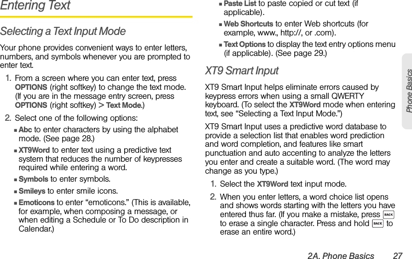 2A. Phone Basics 27Phone BasicsEntering TextSelecting a Text Input ModeYour phone provides convenient ways to enter letters, numbers, and symbols whenever you are prompted to enter text.1. From a screen where you can enter text, press OPTIONS (right softkey) to change the text mode. (If you are in the message entry screen, press OPTIONS (right softkey) &gt; Text Mode.)2. Select one of the following options:ⅢAbc to enter characters by using the alphabet mode. (See page 28.)ⅢXT9Word to enter text using a predictive text system that reduces the number of keypresses required while entering a word.ⅢSymbols to enter symbols.ⅢSmileys to enter smile icons.ⅢEmoticons to enter “emoticons.” (This is available, for example, when composing a message, or when editing a Schedule or To Do description in Calendar.) ⅢPaste List to paste copied or cut text (if applicable). ⅢWeb Shortcuts to enter Web shortcuts (for example, www., http://, or .com). ⅢText Options to display the text entry options menu (if applicable). (See page 29.)  XT9 Smart InputXT9 Smart Input helps eliminate errors caused by keypress errors when using a small QWERTY keyboard. (To select the XT9Word mode when entering text, see “Selecting a Text Input Mode.”)XT9 Smart Input uses a predictive word database to provide a selection list that enables word prediction and word completion, and features like smart punctuation and auto accenting to analyze the letters you enter and create a suitable word. (The word may change as you type.) 1. Select the XT9Word text input mode.2. When you enter letters, a word choice list opens and shows words starting with the letters you have entered thus far. (If you make a mistake, press   to erase a single character. Press and hold   to erase an entire word.)