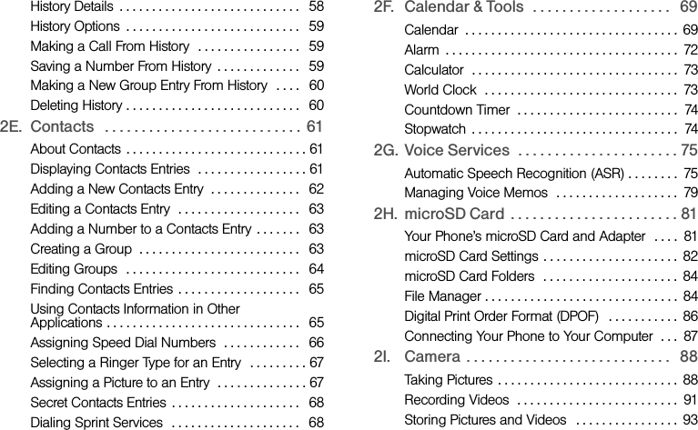 History Details  . . . . . . . . . . . . . . . . . . . . . . . . . . . .   58History Options  . . . . . . . . . . . . . . . . . . . . . . . . . . .   59Making a Call From History  . . . . . . . . . . . . . . . .   59Saving a Number From History  . . . . . . . . . . . . .   59Making a New Group Entry From History  . . . .   60Deleting History . . . . . . . . . . . . . . . . . . . . . . . . . . .   602E. Contacts   . . . . . . . . . . . . . . . . . . . . . . . . . . .  61About Contacts  . . . . . . . . . . . . . . . . . . . . . . . . . . . . 61Displaying Contacts Entries  . . . . . . . . . . . . . . . . . 61Adding a New Contacts Entry  . . . . . . . . . . . . . .   62Editing a Contacts Entry  . . . . . . . . . . . . . . . . . . .   63Adding a Number to a Contacts Entry . . . . . . .   63Creating a Group  . . . . . . . . . . . . . . . . . . . . . . . . .   63Editing Groups  . . . . . . . . . . . . . . . . . . . . . . . . . . .   64Finding Contacts Entries  . . . . . . . . . . . . . . . . . . .   65Using Contacts Information in Other Applications . . . . . . . . . . . . . . . . . . . . . . . . . . . . . .   65Assigning Speed Dial Numbers  . . . . . . . . . . . .   66Selecting a Ringer Type for an Entry  . . . . . . . . . 67Assigning a Picture to an Entry  . . . . . . . . . . . . . . 67Secret Contacts Entries  . . . . . . . . . . . . . . . . . . . .   68Dialing Sprint Services  . . . . . . . . . . . . . . . . . . . .   682F. Calendar &amp; Tools   . . . . . . . . . . . . . . . . . . .   69Calendar  . . . . . . . . . . . . . . . . . . . . . . . . . . . . . . . . . 69Alarm  . . . . . . . . . . . . . . . . . . . . . . . . . . . . . . . . . . . .  72Calculator  . . . . . . . . . . . . . . . . . . . . . . . . . . . . . . . .  73World Clock  . . . . . . . . . . . . . . . . . . . . . . . . . . . . . .  73Countdown Timer  . . . . . . . . . . . . . . . . . . . . . . . . .  74Stopwatch  . . . . . . . . . . . . . . . . . . . . . . . . . . . . . . . .  742G. Voice Services  . . . . . . . . . . . . . . . . . . . . . . 75Automatic Speech Recognition (ASR) . . . . . . . .  75Managing Voice Memos  . . . . . . . . . . . . . . . . . . .  792H. microSD Card  . . . . . . . . . . . . . . . . . . . . . . . 81Your Phone’s microSD Card and Adapter  . . . .  81microSD Card Settings  . . . . . . . . . . . . . . . . . . . . .  82microSD Card Folders  . . . . . . . . . . . . . . . . . . . . .  84File Manager . . . . . . . . . . . . . . . . . . . . . . . . . . . . . .  84Digital Print Order Format (DPOF)   . . . . . . . . . . .  86Connecting Your Phone to Your Computer  . . .  872I. Camera . . . . . . . . . . . . . . . . . . . . . . . . . . . .   88Taking Pictures . . . . . . . . . . . . . . . . . . . . . . . . . . . .  88Recording Videos  . . . . . . . . . . . . . . . . . . . . . . . . .  91Storing Pictures and Videos  . . . . . . . . . . . . . . . .  93