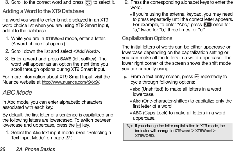 28 2A. Phone Basics3. Scroll to the correct word and press   to select it.Adding a Word to the XT9 DatabaseIf a word you want to enter is not displayed in an XT9 word choice list when you are using XT9 Smart Input, add it to the database.1. While you are in XT9Word mode, enter a letter. (A word choice list opens.)2. Scroll down the list and select &lt;Add Word&gt;.3. Enter a word and press SAVE (left softkey). The word will appear as an option the next time you scroll through options during XT9 Smart Input.For more information about XT9 Smart Input, visit the Nuance website at http://www.nuance.com/t9/xt9/.ABC ModeIn Abc mode, you can enter alphabetic characters associated with each key.By default, the first letter of a sentence is capitalized and the following letters are lowercased. To switch between lowercase and uppercase, press the   key. 1. Select the Abc text input mode. (See “Selecting a Text Input Mode” on page 27.) 2. Press the corresponding alphabet keys to enter the word.ⅢIf you’re using the external keypad, you may need to press repeatedly until the correct letter appears. For example, to enter “Abc,” press   once for “a,” twice for “b,” three times for “c.”Capitalization OptionsThe initial letters of words can be either uppercase or lowercase depending on the capitalization setting or you can make all the letters in a word uppercase. The lower right corner of the screen shows the shift mode you are currently using.ᮣFrom a text entry screen, press   repeatedly to cycle through following options:Ⅲabc (Unshifted) to make all letters in a word lowercase.ⅢAbc (One-character-shifted) to capitalize only the first letter of a word.ⅢABC (Caps Lock) to make all letters in a word uppercase.Tip: If you change the letter capitalization in XT9 mode, the indicator will change to XT9word &gt; XT9Word &gt; XT9WORD.