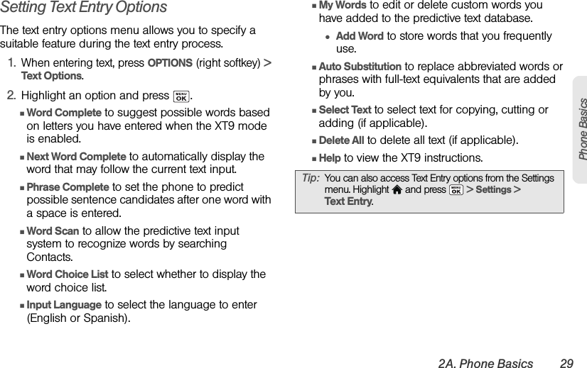 2A. Phone Basics 29Phone BasicsSetting Text Entry OptionsThe text entry options menu allows you to specify a suitable feature during the text entry process.1.When entering text, press OPTIONS (right softkey) &gt; Text Options.2. Highlight an option and press  .ⅢWord Complete to suggest possible words based on letters you have entered when the XT9 mode is enabled.ⅢNext Word Complete to automatically display the word that may follow the current text input.ⅢPhrase Complete to set the phone to predict possible sentence candidates after one word with a space is entered.ⅢWord Scan to allow the predictive text input system to recognize words by searching Contacts.ⅢWord Choice List to select whether to display the word choice list.ⅢInput Language to select the language to enter (English or Spanish).ⅢMy Words to edit or delete custom words you have added to the predictive text database.●Add Word to store words that you frequently use. ⅢAuto Substitution to replace abbreviated words or phrases with full-text equivalents that are added by you.ⅢSelect Text to select text for copying, cutting or adding (if applicable).  ⅢDelete All to delete all text (if applicable). ⅢHelp to view the XT9 instructions.Tip: You can also access Text Entry options from the Settings menu. Highlight   and press   &gt; Settings &gt; Text Entry. 