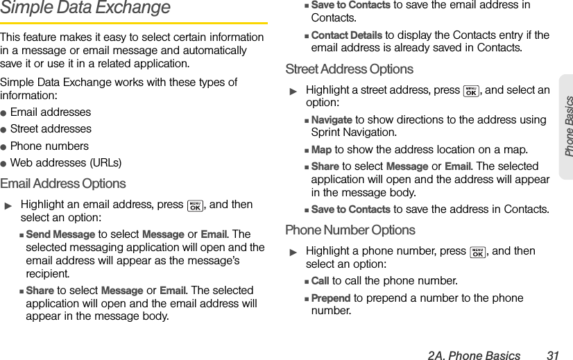 2A. Phone Basics 31Phone BasicsSimple Data ExchangeThis feature makes it easy to select certain information in a message or email message and automatically save it or use it in a related application.Simple Data Exchange works with these types of information:ⅷEmail addressesⅷStreet addressesⅷPhone numbersⅷWeb addresses (URLs)Email Address OptionsᮣHighlight an email address, press  , and then select an option:ⅢSend Message to select Message or Email. The selected messaging application will open and the email address will appear as the message’s recipient.ⅢShare to select Message or Email. The selected application will open and the email address will appear in the message body.ⅢSave to Contacts to save the email address in Contacts. ⅢContact Details to display the Contacts entry if the email address is already saved in Contacts.Street Address OptionsᮣHighlight a street address, press  , and select an option:ⅢNavigate to show directions to the address using Sprint Navigation.ⅢMap to show the address location on a map.ⅢShare to select Message or Email. The selected application will open and the address will appear in the message body.ⅢSave to Contacts to save the address in Contacts.Phone Number OptionsᮣHighlight a phone number, press  , and then select an option:ⅢCall to call the phone number.ⅢPrepend to prepend a number to the phone number.