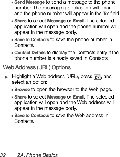 32 2A. Phone BasicsⅢSend Message to send a message to the phone number. The messaging application will open and the phone number will appear in the To: field.ⅢShare to select Message or Email. The selected application will open and the phone number will appear in the message body.ⅢSave to Contacts to save the phone number in Contacts. ⅢContact Details to display the Contacts entry if the phone number is already saved in Contacts.Web Address (URL) OptionsᮣHighlight a Web address (URL), press  , and select an option:ⅢBrowse to open the browser to the Web page.ⅢShare to select Message or Email. The selected application will open and the Web address will appear in the message body.ⅢSave to Contacts to save the Web address in Contacts.