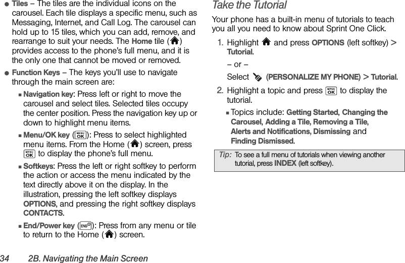 34 2B. Navigating the Main ScreenⅷTiles – The tiles are the individual icons on the carousel. Each tile displays a specific menu, such as Messaging, Internet, and Call Log. The carousel can hold up to 15 tiles, which you can add, remove, and rearrange to suit your needs. The Home tile ( ) provides access to the phone’s full menu, and it is the only one that cannot be moved or removed.ⅷFunction Keys – The keys you’ll use to navigate through the main screen are:ⅢNavigation key: Press left or right to move the carousel and select tiles. Selected tiles occupy the center position. Press the navigation key up or down to highlight menu items.ⅢMenu/OK key ( ): Press to select highlighted menu items. From the Home ( ) screen, press  to display the phone’s full menu.ⅢSoftkeys: Press the left or right softkey to perform the action or access the menu indicated by the text directly above it on the display. In the illustration, pressing the left softkey displays OPTIONS, and pressing the right softkey displays CONTACTS.ⅢEnd/Power key ( ): Press from any menu or tile to return to the Home ( ) screen.Take the TutorialYour phone has a built-in menu of tutorials to teach you all you need to know about Sprint One Click.1. Highlight  and press OPTIONS (left softkey) &gt; Tutorial.– or –Select  (PERSONALIZE MY PHONE) &gt; Tutorial.2. Highlight a topic and press   to display the tutorial. ⅢTopics include: Getting Started, Changing the Carousel, Adding a Tile, Removing a Tile, Alerts and Notifications, Dismissing and Finding Dismissed.Tip: To see a full menu of tutorials when viewing another tutorial, press INDEX (left softkey).