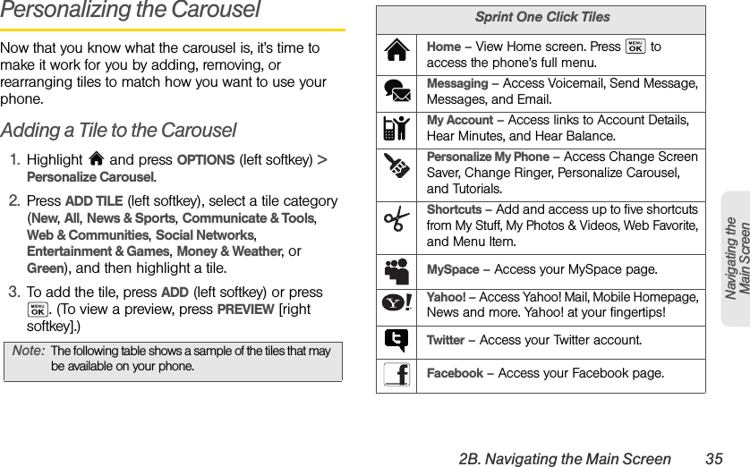 2B. Navigating the Main Screen 35Navigating the Main ScreenPersonalizing the CarouselNow that you know what the carousel is, it’s time to make it work for you by adding, removing, or rearranging tiles to match how you want to use your phone.Adding a Tile to the Carousel1. Highlight  and press OPTIONS (left softkey) &gt; Personalize Carousel.2. Press ADD TILE (left softkey), select a tile category (New, All, News &amp; Sports, Communicate &amp; Tools, Web &amp; Communities, Social Networks, Entertainment &amp; Games, Money &amp; Weather, or Green), and then highlight a tile.3. To add the tile, press ADD (left softkey) or press . (To view a preview, press PREVIEW [right softkey].) Note: The following table shows a sample of the tiles that may be available on your phone.Sprint One Click TilesHome – View Home screen. Press   to access the phone’s full menu.Messaging – Access Voicemail, Send Message, Messages, and Email.My Account – Access links to Account Details, Hear Minutes, and Hear Balance.Personalize My Phone – Access Change Screen Saver, Change Ringer, Personalize Carousel, and Tutorials.Shortcuts – Add and access up to five shortcuts from My Stuff, My Photos &amp; Videos, Web Favorite, and Menu Item.MySpace – Access your MySpace page.Yahoo! – Access Yahoo! Mail, Mobile Homepage, News and more. Yahoo! at your fingertips!Twitter – Access your Twitter account.Facebook – Access your Facebook page.