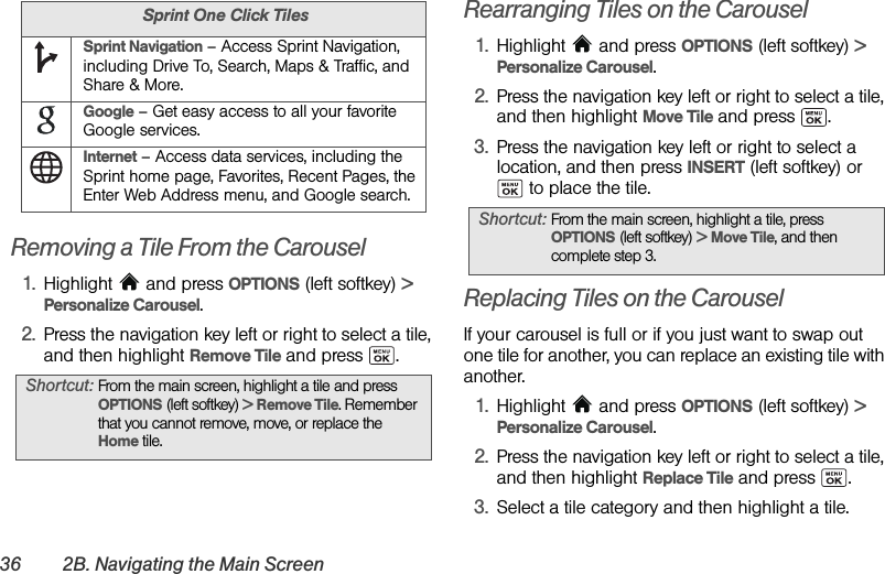 36 2B. Navigating the Main ScreenRemoving a Tile From the Carousel1. Highlight   and press OPTIONS (left softkey) &gt; Personalize Carousel.2. Press the navigation key left or right to select a tile, and then highlight Remove Tile and press  .Rearranging Tiles on the Carousel1. Highlight  and press OPTIONS (left softkey) &gt; Personalize Carousel.2. Press the navigation key left or right to select a tile, and then highlight Move Tile and press  .3. Press the navigation key left or right to select a location, and then press INSERT (left softkey) or  to place the tile.Replacing Tiles on the CarouselIf your carousel is full or if you just want to swap out one tile for another, you can replace an existing tile with another.1. Highlight  and press OPTIONS (left softkey) &gt; Personalize Carousel.2. Press the navigation key left or right to select a tile, and then highlight Replace Tile and press  .3. Select a tile category and then highlight a tile.Sprint Navigation – Access Sprint Navigation, including Drive To, Search, Maps &amp; Traffic, and Share &amp; More.Google – Get easy access to all your favorite Google services.Internet – Access data services, including the Sprint home page, Favorites, Recent Pages, the Enter Web Address menu, and Google search.Shortcut: From the main screen, highlight a tile and press OPTIONS (left softkey) &gt; Remove Tile. Remember that you cannot remove, move, or replace the Home tile.Sprint One Click TilesShortcut: From the main screen, highlight a tile, press OPTIONS (left softkey) &gt; Move Tile, and then complete step 3.