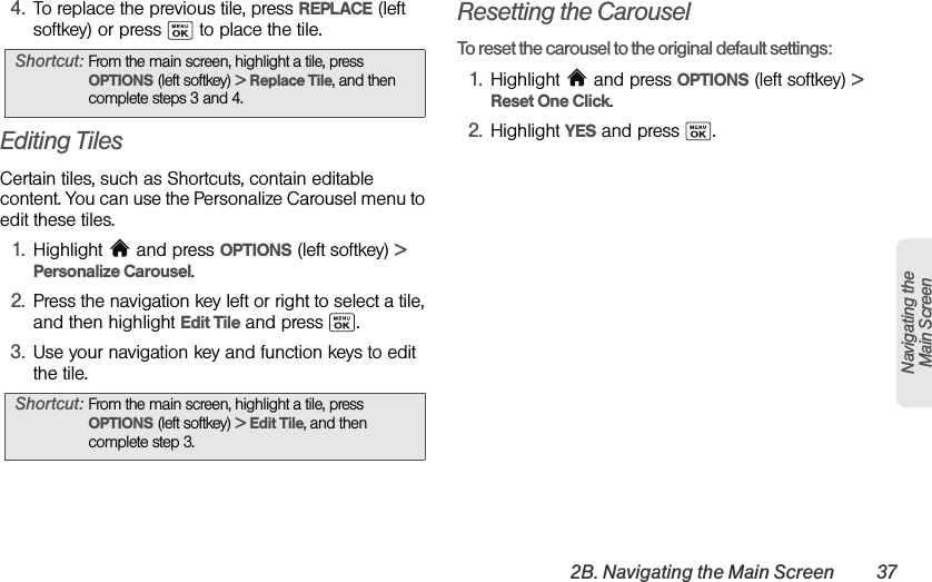 2B. Navigating the Main Screen 37Navigating the Main Screen4. To replace the previous tile, press REPLACE (left softkey) or press   to place the tile.Editing TilesCertain tiles, such as Shortcuts, contain editable content. You can use the Personalize Carousel menu to edit these tiles.1. Highlight  and press OPTIONS (left softkey) &gt; Personalize Carousel.2. Press the navigation key left or right to select a tile, and then highlight Edit Tile and press  .3. Use your navigation key and function keys to edit the tile.Resetting the CarouselTo reset the carousel to the original default settings:1. Highlight   and press OPTIONS (left softkey) &gt; Reset One Click.2. Highlight YES and press  . Shortcut: From the main screen, highlight a tile, press OPTIONS (left softkey) &gt; Replace Tile, and then complete steps 3 and 4.Shortcut: From the main screen, highlight a tile, press OPTIONS (left softkey) &gt; Edit Tile, and then complete step 3.