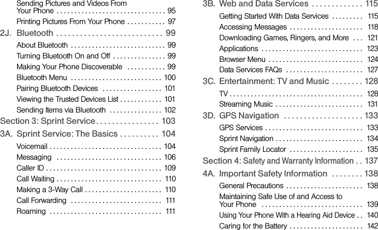 Sending Pictures and Videos From Your Phone  . . . . . . . . . . . . . . . . . . . . . . . . . . . . . . .  95Printing Pictures From Your Phone . . . . . . . . . . .  972J. Bluetooth . . . . . . . . . . . . . . . . . . . . . . . . . . .  99About Bluetooth  . . . . . . . . . . . . . . . . . . . . . . . . . . . 99Turning Bluetooth On and Off  . . . . . . . . . . . . . . . 99Making Your Phone Discoverable   . . . . . . . . . . . 99Bluetooth Menu  . . . . . . . . . . . . . . . . . . . . . . . . . . 100Pairing Bluetooth Devices  . . . . . . . . . . . . . . . . .  101Viewing the Trusted Devices List . . . . . . . . . . . .  101Sending Items via Bluetooth  . . . . . . . . . . . . . . . 102Section 3: Sprint Service. . . . . . . . . . . . . . . .  1033A. Sprint Service: The Basics . . . . . . . . . .  104Voicemail . . . . . . . . . . . . . . . . . . . . . . . . . . . . . . . . 104Messaging   . . . . . . . . . . . . . . . . . . . . . . . . . . . . . .  106Caller ID . . . . . . . . . . . . . . . . . . . . . . . . . . . . . . . . .  109Call Waiting . . . . . . . . . . . . . . . . . . . . . . . . . . . . . .  110Making a 3-Way Call . . . . . . . . . . . . . . . . . . . . . .  110Call Forwarding  . . . . . . . . . . . . . . . . . . . . . . . . . .  111Roaming  . . . . . . . . . . . . . . . . . . . . . . . . . . . . . . . .  1113B. Web and Data Services  . . . . . . . . . . . . .  115Getting Started With Data Services  . . . . . . . . .   115Accessing Messages  . . . . . . . . . . . . . . . . . . . . .   118Downloading Games, Ringers, and More  . . .  121Applications  . . . . . . . . . . . . . . . . . . . . . . . . . . . . .  123Browser Menu  . . . . . . . . . . . . . . . . . . . . . . . . . . .  124Data Services FAQs  . . . . . . . . . . . . . . . . . . . . . .  1273C. Entertainment: TV and Music  . . . . . . . . 128TV . . . . . . . . . . . . . . . . . . . . . . . . . . . . . . . . . . . . . .  128Streaming Music  . . . . . . . . . . . . . . . . . . . . . . . . .  1313D. GPS Navigation   . . . . . . . . . . . . . . . . . . . . 133GPS Services . . . . . . . . . . . . . . . . . . . . . . . . . . . .  133Sprint Navigation . . . . . . . . . . . . . . . . . . . . . . . . .  134Sprint Family Locator  . . . . . . . . . . . . . . . . . . . . .  135Section 4: Safety and Warranty Information . . 1374A. Important Safety Information  . . . . . . . . 138General Precautions  . . . . . . . . . . . . . . . . . . . . . .  138Maintaining Safe Use of and Access to Your Phone   . . . . . . . . . . . . . . . . . . . . . . . . . . . . .  139Using Your Phone With a Hearing Aid Device . .  140Caring for the Battery  . . . . . . . . . . . . . . . . . . . . .  142