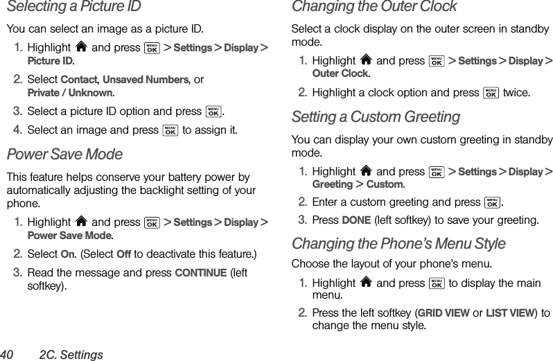 40 2C. SettingsSelecting a Picture IDYou can select an image as a picture ID.1. Highlight   and press   &gt; Settings &gt; Display &gt; Picture ID.2. Select Contact, Unsaved Numbers, or Private / Unknown.3. Select a picture ID option and press  .4. Select an image and press   to assign it.Power Save ModeThis feature helps conserve your battery power by automatically adjusting the backlight setting of your phone.1. Highlight   and press   &gt; Settings &gt; Display &gt; Power Save Mode.2. Select On. (Select Off to deactivate this feature.) 3. Read the message and press CONTINUE (left softkey).Changing the Outer ClockSelect a clock display on the outer screen in standby mode.1. Highlight   and press   &gt; Settings &gt; Display &gt;  Outer Clock.2. Highlight a clock option and press   twice.Setting a Custom GreetingYou can display your own custom greeting in standby mode.1. Highlight   and press   &gt; Settings &gt; Display &gt;  Greeting &gt; Custom.2. Enter a custom greeting and press  .3. Press DONE (left softkey) to save your greeting.Changing the Phone’s Menu StyleChoose the layout of your phone’s menu.1. Highlight   and press   to display the main menu.2. Press the left softkey (GRID VIEW or LIST VIEW) to change the menu style.