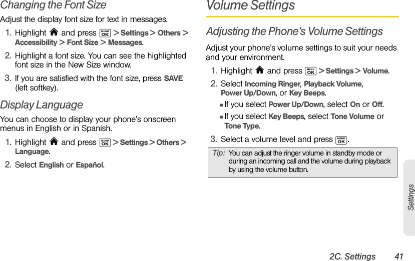 2C. Settings 41SettingsChanging the Font SizeAdjust the display font size for text in messages.1. Highlight  and press   &gt; Settings &gt; Others &gt; Accessibility &gt; Font Size &gt; Messages.2. Highlight a font size. You can see the highlighted font size in the New Size window. 3. If you are satisfied with the font size, press SAVE (left softkey).Display LanguageYou can choose to display your phone’s onscreen menus in English or in Spanish.1. Highlight  and press   &gt; Settings &gt; Others &gt; Language.2. Select English or Español.Volume SettingsAdjusting the Phone’s Volume SettingsAdjust your phone’s volume settings to suit your needs and your environment.1. Highlight   and press   &gt; Settings &gt; Volume.2. Select Incoming Ringer, Playback Volume, Power Up/Down, or Key Beeps.ⅢIf you select Power Up/Down, select On or Off.ⅢIf you select Key Beeps, select Tone Volume or Tone Type.3. Select a volume level and press  .Tip: You can adjust the ringer volume in standby mode or during an incoming call and the volume during playback by using the volume button.