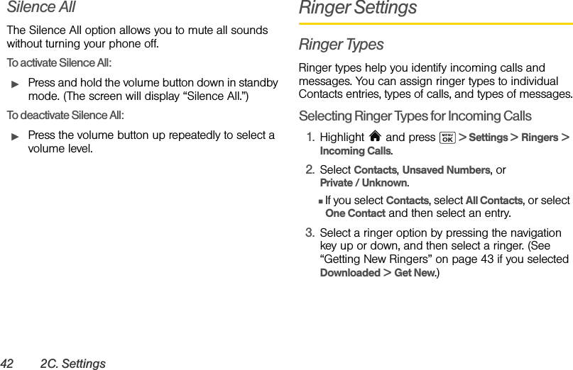 42 2C. SettingsSilence AllThe Silence All option allows you to mute all sounds without turning your phone off.To activate Silence All:ᮣPress and hold the volume button down in standby mode. (The screen will display “Silence All.”)To deactivate Silence All:ᮣPress the volume button up repeatedly to select a volume level.Ringer SettingsRinger TypesRinger types help you identify incoming calls and messages. You can assign ringer types to individual Contacts entries, types of calls, and types of messages.Selecting Ringer Types for Incoming Calls1. Highlight  and press   &gt; Settings &gt; Ringers &gt; Incoming Calls.2. Select Contacts, Unsaved Numbers, or Private / Unknown.ⅢIf you select Contacts, select All Contacts, or select One Contact and then select an entry.3. Select a ringer option by pressing the navigation key up or down, and then select a ringer. (See “Getting New Ringers” on page 43 if you selected Downloaded &gt; Get New.)