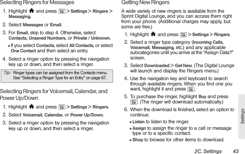 2C. Settings 43SettingsSelecting Ringers for Messages1. Highlight  and press   &gt; Settings &gt; Ringers &gt; Messaging.2. Select Messages or Email.3. For Email, skip to step 4. Otherwise, select Contacts, Unsaved Numbers, or Private / Unknown.ⅢIf you select Contacts, select All Contacts, or select One Contact and then select an entry.4. Select a ringer option by pressing the navigation key up or down, and then select a ringer.Selecting Ringers for Voicemail, Calendar, and Power Up/Down1. Highlight  and press   &gt; Settings &gt; Ringers.2. Select Voicemail, Calendar, or Power Up/Down.3. Select a ringer option by pressing the navigation key up or down, and then select a ringer.Getting New RingersA wide variety of new ringers is available from the Sprint Digital Lounge, and you can access them right from your phone. (Additional charges may apply, but some are free.) 1. Highlight   and press   &gt; Settings &gt; Ringers.2. Select a ringer type category (Incoming Calls, Voicemail, Messaging, etc.) and any applicable subcategories until you arrive at the “Assign Data?”  screen.3. Select Downloaded &gt; Get New. (The Digital Lounge will launch and display the Ringers menu.)4. Use the navigation key and keyboard to search through available ringers. When you find one you want, highlight it and press  .5. To purchase the ringer, highlight Buy and press . (The ringer will download automatically.)6. When the download is finished, select an option to continue:ⅢListen to listen to the ringer.ⅢAssign to assign the ringer to a call or message type or to a specific contact.ⅢShop to browse for other items to download.Tip: Ringer types can be assigned from the Contacts menu. See “Selecting a Ringer Type for an Entry” on page 67.