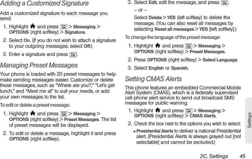 2C. Settings 45SettingsAdding a Customized SignatureAdd a customized signature to each message you send.1. Highlight  and press   &gt; Messaging &gt; OPTIONS (right softkey) &gt; Signature. 2. Select On. (If you do not wish to attach a signature to your outgoing messages, select Off.) 3. Enter a signature and press  .Managing Preset MessagesYour phone is loaded with 20 preset messages to help make sending messages easier. Customize or delete these messages, such as “Where are you?,” “Let’s get lunch,” and “Meet me at” to suit your needs, or add your own messages to the list.To edit or delete a preset message:1. Highlight  and press   &gt; Messaging &gt; OPTIONS (right softkey) &gt; Preset Messages. The list of preset messages will be displayed.2. To edit or delete a message, highlight it and press OPTIONS (right softkey). 3. Select Edit, edit the message, and press  .– or –Select Delete &gt; YES (left softkey) to delete the message. (You can also reset all messages by selecting Reset all messages &gt; YES [left softkey].)To change the language of the preset message:1. Highlight   and press   &gt; Messaging &gt; OPTIONS (right softkey) &gt; Preset Messages.2. Press OPTIONS (right softkey) &gt; Select Language.3. Select English or Spanish.Setting CMAS AlertsThis phone features an embedded Commercial Mobile Alert System (CMAS), which is a federally supervised cell phone alert service to send out broadcast SMS messages for public warning.1. Highlight   and press   &gt; Messaging &gt; OPTIONS (right softkey) &gt; CMAS Alerts.2.Check the box next to the options you wish to select:ⅢPresidential Alerts to deliver a national Presidential alert. (Presidential Alerts is always grayed out [not selectable] and cannot be excluded.)