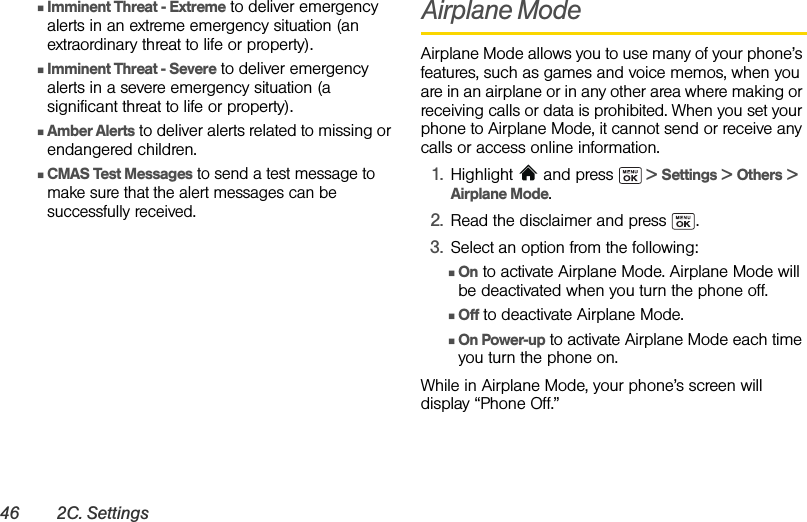 46 2C. SettingsⅢImminent Threat - Extreme to deliver emergency alerts in an extreme emergency situation (an extraordinary threat to life or property).ⅢImminent Threat - Severe to deliver emergency alerts in a severe emergency situation (a significant threat to life or property).ⅢAmber Alerts to deliver alerts related to missing or endangered children. ⅢCMAS Test Messages to send a test message to make sure that the alert messages can be successfully received.Airplane ModeAirplane Mode allows you to use many of your phone’s features, such as games and voice memos, when you are in an airplane or in any other area where making or receiving calls or data is prohibited. When you set your phone to Airplane Mode, it cannot send or receive any calls or access online information.1. Highlight  and press   &gt; Settings &gt; Others &gt; Airplane Mode. 2. Read the disclaimer and press  .3. Select an option from the following:ⅢOn to activate Airplane Mode. Airplane Mode will be deactivated when you turn the phone off.ⅢOff to deactivate Airplane Mode. ⅢOn Power-up to activate Airplane Mode each time you turn the phone on.While in Airplane Mode, your phone’s screen will display “Phone Off.”