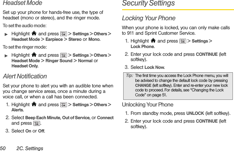 50 2C. SettingsHeadset ModeSet up your phone for hands-free use, the type of headset (mono or stereo), and the ringer mode.To set the audio mode:ᮣHighlight   and press   &gt; Settings &gt; Others &gt; Headset Mode &gt; Earpiece &gt; Stereo or Mono.To set the ringer mode:ᮣHighlight   and press   &gt; Settings &gt; Others &gt; Headset Mode &gt; Ringer Sound &gt; Normal or  Headset Only.Alert NotificationSet your phone to alert you with an audible tone when you change service areas, once a minute during a voice call, or when a call has been connected.1. Highlight   and press   &gt; Settings &gt; Others &gt; Alerts.2. Select Beep Each Minute, Out of Service, or Connect and press  .3. Select On or Off.Security SettingsLocking Your PhoneWhen your phone is locked, you can only make calls to 911 and Sprint Customer Service.1. Highlight  and press   &gt; Settings &gt; Lock Phone.2. Enter your lock code and press CONTINUE (left softkey).3. Select Lock Now.Unlocking Your Phone1. From standby mode, press UNLOCK (left softkey).2. Enter your lock code and press CONTINUE (left softkey).Tip: The first time you access the Lock Phone menu, you will be advised to change the default lock code by pressing CHANGE (left softkey). Enter and re-enter your new lock code to proceed. For details, see “Changing the Lock Code” on page 51.