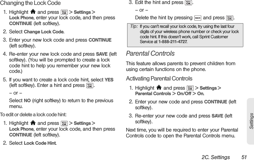 2C. Settings 51SettingsChanging the Lock Code1. Highlight  and press   &gt; Settings &gt; Lock Phone, enter your lock code, and then press CONTINUE (left softkey).2. Select Change Lock Code.3. Enter your new lock code and press CONTINUE (left softkey).4. Re-enter your new lock code and press SAVE (left softkey). (You will be prompted to create a lock code hint to help you remember your new lock code.)5. If you want to create a lock code hint, select YES (left softkey). Enter a hint and press  .– or –Select NO (right softkey) to return to the previous menu.To edit or delete a lock code hint: 1. Highlight  and press   &gt; Settings &gt; Lock Phone, enter your lock code, and then press CONTINUE (left softkey).2. Select Lock Code Hint.3. Edit the hint and press  .– or –Delete the hint by pressing   and press  .Parental ControlsThis feature allows parents to prevent children from using certain functions on the phone.Activating Parental Controls1. Highlight   and press   &gt; Settings &gt; Parental Controls &gt; On/Off &gt; On.2. Enter your new code and press CONTINUE (left softkey).3. Re-enter your new code and press SAVE (left softkey). Next time, you will be required to enter your Parental Controls code to open the Parental Controls menu.Tip: If you can’t recall your lock code, try using the last four digits of your wireless phone number or check your lock code hint. If this doesn’t work, call Sprint Customer Service at 1-888-211-4727.