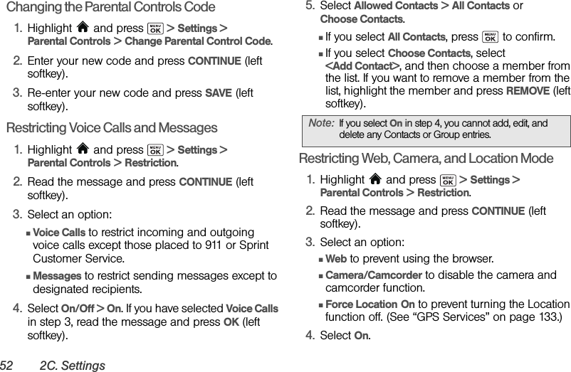 52 2C. SettingsChanging the Parental Controls Code1. Highlight   and press   &gt; Settings &gt; Parental Controls &gt; Change Parental Control Code.2. Enter your new code and press CONTINUE (left softkey).3. Re-enter your new code and press SAVE (left softkey).Restricting Voice Calls and Messages1. Highlight   and press   &gt; Settings &gt; Parental Controls &gt; Restriction.2. Read the message and press CONTINUE (left softkey).3. Select an option:ⅢVoice Calls to restrict incoming and outgoing voice calls except those placed to 911 or Sprint Customer Service.ⅢMessages to restrict sending messages except to designated recipients.4. Select On/Off &gt; On. If you have selected Voice Calls in step 3, read the message and press OK (left softkey). 5. Select Allowed Contacts &gt; All Contacts or Choose Contacts.ⅢIf you select All Contacts, press   to confirm.ⅢIf you select Choose Contacts, select &lt;Add Contact&gt;, and then choose a member from the list. If you want to remove a member from the list, highlight the member and press REMOVE (left softkey).Restricting Web, Camera, and Location Mode1. Highlight  and press   &gt; Settings &gt; Parental Controls &gt; Restriction.2. Read the message and press CONTINUE (left softkey).3. Select an option:ⅢWeb to prevent using the browser.ⅢCamera/Camcorder to disable the camera and camcorder function.ⅢForce Location On to prevent turning the Location function off. (See “GPS Services” on page 133.)4. Select On.Note: If you select On in step 4, you cannot add, edit, and delete any Contacts or Group entries.