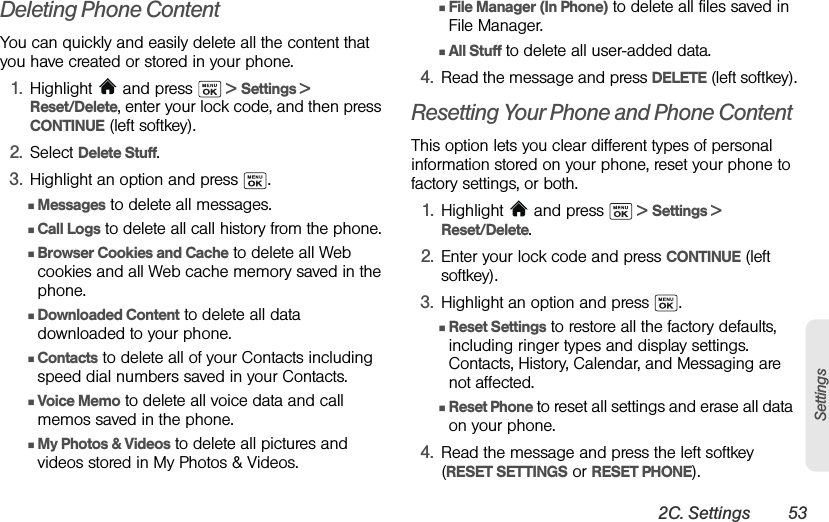 2C. Settings 53SettingsDeleting Phone ContentYou can quickly and easily delete all the content that you have created or stored in your phone.1. Highlight  and press   &gt; Settings &gt; Reset/Delete, enter your lock code, and then press CONTINUE (left softkey).2. Select Delete Stuff.3. Highlight an option and press  .ⅢMessages to delete all messages.ⅢCall Logs to delete all call history from the phone.ⅢBrowser Cookies and Cache to delete all Web cookies and all Web cache memory saved in the phone.ⅢDownloaded Content to delete all data downloaded to your phone.ⅢContacts to delete all of your Contacts including speed dial numbers saved in your Contacts.ⅢVoice Memo to delete all voice data and call memos saved in the phone.ⅢMy Photos &amp; Videos to delete all pictures and videos stored in My Photos &amp; Videos.ⅢFile Manager (In Phone) to delete all files saved in File Manager.ⅢAll Stuff to delete all user-added data.4. Read the message and press DELETE (left softkey).Resetting Your Phone and Phone ContentThis option lets you clear different types of personal information stored on your phone, reset your phone to factory settings, or both.1. Highlight   and press   &gt; Settings &gt; Reset/Delete.2. Enter your lock code and press CONTINUE (left softkey).3. Highlight an option and press  .ⅢReset Settings to restore all the factory defaults, including ringer types and display settings. Contacts, History, Calendar, and Messaging are not affected.ⅢReset Phone to reset all settings and erase all data on your phone.4. Read the message and press the left softkey (RESET SETTINGS or RESET PHONE).