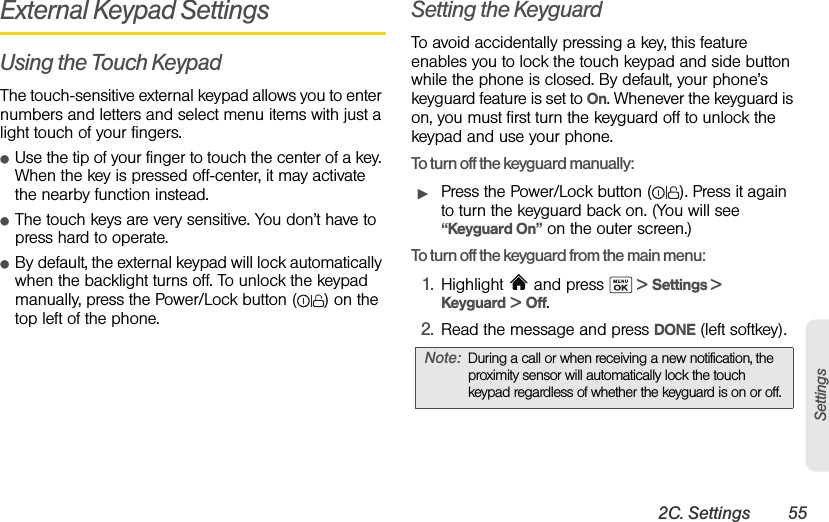 2C. Settings 55SettingsExternal Keypad SettingsUsing the Touch KeypadThe touch-sensitive external keypad allows you to enter numbers and letters and select menu items with just a light touch of your fingers.ⅷUse the tip of your finger to touch the center of a key. When the key is pressed off-center, it may activate the nearby function instead.ⅷThe touch keys are very sensitive. You don’t have to press hard to operate.ⅷBy default, the external keypad will lock automatically when the backlight turns off. To unlock the keypad manually, press the Power/Lock button ( ) on the top left of the phone.Setting the KeyguardTo avoid accidentally pressing a key, this feature enables you to lock the touch keypad and side button while the phone is closed. By default, your phone’s keyguard feature is set to On. Whenever the keyguard is on, you must first turn the keyguard off to unlock the keypad and use your phone.To turn off the keyguard manually:ᮣPress the Power/Lock button ( ). Press it again to turn the keyguard back on. (You will see “Keyguard On” on the outer screen.)To turn off the keyguard from the main menu:1. Highlight   and press   &gt; Settings &gt; Keyguard &gt; Off.2. Read the message and press DONE (left softkey).Note: During a call or when receiving a new notification, the proximity sensor will automatically lock the touch keypad regardless of whether the keyguard is on or off.