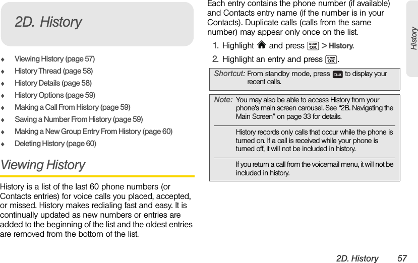 2D. History 57HistoryࡗViewing History (page 57)ࡗHistory Thread (page 58)ࡗHistory Details (page 58)ࡗHistory Options (page 59)ࡗMaking a Call From History (page 59)ࡗSaving a Number From History (page 59)ࡗMaking a New Group Entry From History (page 60)ࡗDeleting History (page 60)Viewing History History is a list of the last 60 phone numbers (or Contacts entries) for voice calls you placed, accepted, or missed. History makes redialing fast and easy. It is continually updated as new numbers or entries are added to the beginning of the list and the oldest entries are removed from the bottom of the list.Each entry contains the phone number (if available) and Contacts entry name (if the number is in your Contacts). Duplicate calls (calls from the same number) may appear only once on the list.1. Highlight   and press   &gt; History.2. Highlight an entry and press  .2D. HistoryShortcut: From standby mode, press   to display your recent calls.Note: You may also be able to access History from your phone’s main screen carousel. See “2B. Navigating the Main Screen” on page 33 for details.History records only calls that occur while the phone is turned on. If a call is received while your phone is turned off, it will not be included in history.If you return a call from the voicemail menu, it will not be included in history.