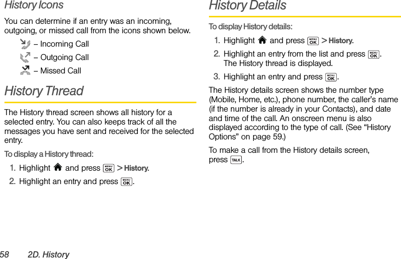 58 2D. HistoryHistory IconsYou can determine if an entry was an incoming, outgoing, or missed call from the icons shown below. – Incoming Call – Outgoing Call – Missed CallHistory ThreadThe History thread screen shows all history for a selected entry. You can also keeps track of all the messages you have sent and received for the selected entry.To display a History thread:1. Highlight   and press   &gt; History.2. Highlight an entry and press  .History DetailsTo display History details:1. Highlight  and press   &gt; History.2. Highlight an entry from the list and press  . The History thread is displayed.3. Highlight an entry and press  .The History details screen shows the number type (Mobile, Home, etc.), phone number, the caller&apos;s name (if the number is already in your Contacts), and date and time of the call. An onscreen menu is also displayed according to the type of call. (See “History Options” on page 59.)To make a call from the History details screen, press .