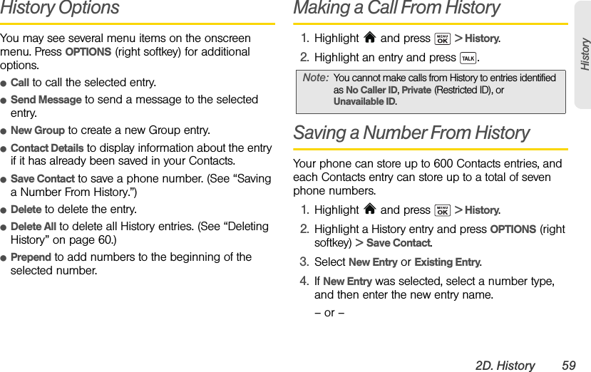 2D. History 59HistoryHistory OptionsYou may see several menu items on the onscreen menu. Press OPTIONS (right softkey) for additional options.ⅷCall to call the selected entry.ⅷSend Message to send a message to the selected entry.ⅷNew Group to create a new Group entry. ⅷContact Details to display information about the entry if it has already been saved in your Contacts.ⅷSave Contact to save a phone number. (See “Saving a Number From History.”)ⅷDelete to delete the entry. ⅷDelete All to delete all History entries. (See “Deleting History” on page 60.)ⅷPrepend to add numbers to the beginning of the selected number. Making a Call From History1. Highlight   and press   &gt; History.2. Highlight an entry and press  .Saving a Number From HistoryYour phone can store up to 600 Contacts entries, and each Contacts entry can store up to a total of seven phone numbers.1. Highlight   and press   &gt; History.2. Highlight a History entry and press OPTIONS (right softkey) &gt; Save Contact.3. Select New Entry or Existing Entry.4. If New Entry was selected, select a number type, and then enter the new entry name.– or –Note: You cannot make calls from History to entries identified as No Caller ID, Private (Restricted ID), or Unavailable ID.