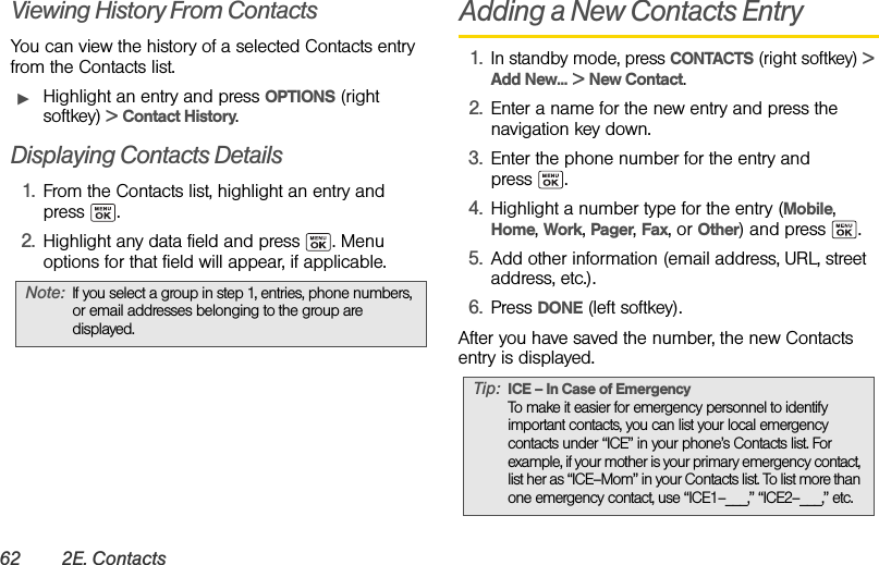 62 2E. ContactsViewing History From ContactsYou can view the history of a selected Contacts entry from the Contacts list.ᮣHighlight an entry and press OPTIONS (right softkey) &gt; Contact History.Displaying Contacts Details1. From the Contacts list, highlight an entry and press .2. Highlight any data field and press  . Menu options for that field will appear, if applicable.Adding a New Contacts Entry1.In standby mode, press CONTACTS (right softkey) &gt; Add New... &gt; New Contact.2. Enter a name for the new entry and press the navigation key down.3. Enter the phone number for the entry and press .4. Highlight a number type for the entry (Mobile, Home, Work, Pager, Fax, or Other) and press  .5. Add other information (email address, URL, street address, etc.).6. Press DONE (left softkey).After you have saved the number, the new Contacts entry is displayed. Note: If you select a group in step 1, entries, phone numbers, or email addresses belonging to the group are displayed.Tip: ICE – In Case of EmergencyTo make it easier for emergency personnel to identify important contacts, you can list your local emergency contacts under “ICE” in your phone’s Contacts list. For example, if your mother is your primary emergency contact, list her as “ICE–Mom” in your Contacts list. To list more than one emergency contact, use “ICE1–___,” “ICE2–___,” etc.