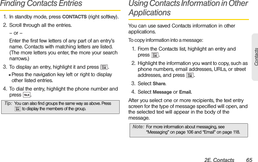 2E. Contacts 65ContactsFinding Contacts Entries1. In standby mode, press CONTACTS (right softkey).2. Scroll through all the entries.– or –Enter the first few letters of any part of an entry’s name. Contacts with matching letters are listed. (The more letters you enter, the more your search narrows.)3. To display an entry, highlight it and press  .ⅢPress the navigation key left or right to display other listed entries. 4. To dial the entry, highlight the phone number and press .Using Contacts Information in Other ApplicationsYou can use saved Contacts information in other applications.To copy information into a message:1. From the Contacts list, highlight an entry and press .2. Highlight the information you want to copy, such as phone numbers, email addresses, URLs, or street addresses, and press  .3. Select Share.4. Select Message or Email.After you select one or more recipients, the text entry screen for the type of message specified will open, and the selected text will appear in the body of the message.Tip:You can also find groups the same way as above. Press  to display the members of the group.Note: For more information about messaging, see  “Messaging” on page 106 and “Email” on page 118.