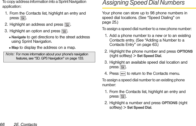 66 2E. ContactsTo copy address information into a Sprint Navigation application: 1. From the Contacts list, highlight an entry and press .2. Highlight an address and press  .3. Highlight an option and press  .ⅢNavigate to get directions to the street address using Sprint Navigation.ⅢMap to display the address on a map.Assigning Speed Dial NumbersYour phone can store up to 98 phone numbers in speed dial locations. (See “Speed Dialing” on page 25.)To assign a speed dial number to a new phone number:1. Add a phone number to a new or to an existing Contacts entry. (See “Adding a Number to a Contacts Entry” on page 63.)2. Highlight the phone number and press OPTIONS (right softkey) &gt; Set Speed Dial.3. Highlight an available speed dial location and press . 4. Press   to return to the Contacts menu.To assign a speed dial number to an existing phone number:1. From the Contacts list, highlight an entry and press .2. Highlight a number and press OPTIONS (right softkey) &gt; Set Speed Dial.Note: For more information about your phone’s navigation features, see “3D. GPS Navigation” on page 133.