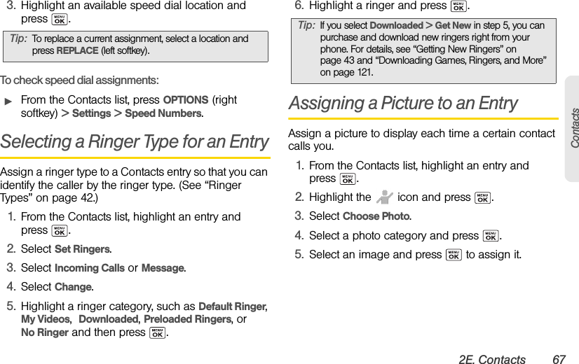 2E. Contacts 67Contacts3. Highlight an available speed dial location and press .To check speed dial assignments:ᮣFrom the Contacts list, press OPTIONS (right softkey) &gt; Settings &gt; Speed Numbers.Selecting a Ringer Type for an EntryAssign a ringer type to a Contacts entry so that you can identify the caller by the ringer type. (See “Ringer Types” on page 42.)1. From the Contacts list, highlight an entry and press .2. Select Set Ringers.3. Select Incoming Calls or Message. 4. Select Change. 5. Highlight a ringer category, such as Default Ringer, My Videos,  Downloaded, Preloaded Ringers, or No Ringer and then press  .6. Highlight a ringer and press  .Assigning a Picture to an EntryAssign a picture to display each time a certain contact calls you.1. From the Contacts list, highlight an entry and  press .2. Highlight the   icon and press  .3. Select Choose Photo. 4. Select a photo category and press  .5. Select an image and press   to assign it.Tip: To replace a current assignment, select a location and press REPLACE (left softkey).Tip: If you select Downloaded &gt; Get New in step 5, you can purchase and download new ringers right from your phone. For details, see “Getting New Ringers” on page 43 and “Downloading Games, Ringers, and More” on page 121.