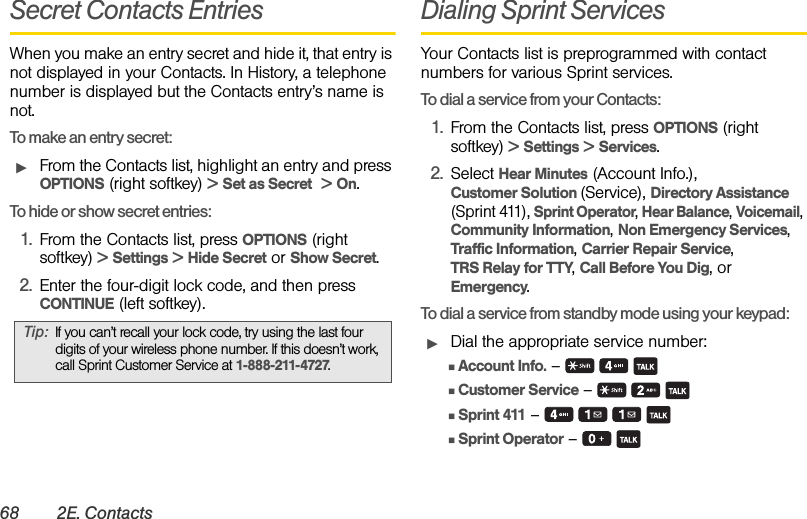 68 2E. ContactsSecret Contacts EntriesWhen you make an entry secret and hide it, that entry is not displayed in your Contacts. In History, a telephone number is displayed but the Contacts entry’s name is not.To make an entry secret:ᮣFrom the Contacts list, highlight an entry and press OPTIONS (right softkey) &gt; Set as Secret  &gt; On.To hide or show secret entries:1. From the Contacts list, press OPTIONS (right softkey) &gt; Settings &gt; Hide Secret or Show Secret.2. Enter the four-digit lock code, and then press CONTINUE (left softkey).Dialing Sprint ServicesYour Contacts list is preprogrammed with contact numbers for various Sprint services.To dial a service from your Contacts:1. From the Contacts list, press OPTIONS (right softkey) &gt; Settings &gt; Services.2. Select Hear Minutes (Account Info.), Customer Solution (Service), Directory Assistance (Sprint 411), Sprint Operator, Hear Balance, Voicemail, Community Information, Non Emergency Services, Traffic Information, Carrier Repair Service, TRS Relay for TTY, Call Before You Dig, or Emergency.To dial a service from standby mode using your keypad:ᮣDial the appropriate service number:ⅢAccount Info. –   ⅢCustomer Service –     ⅢSprint 411 –    ⅢSprint Operator –   Tip: If you can’t recall your lock code, try using the last four digits of your wireless phone number. If this doesn’t work, call Sprint Customer Service at 1-888-211-4727.