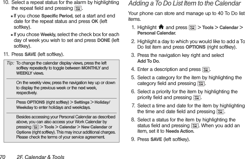 70 2F. Calendar &amp; Tools10. Select a repeat status for the alarm by highlighting the repeat field and pressing  .ⅢIf you chose Specific Period, set a start and end date for the repeat status and press OK (left softkey).ⅢIf you chose Weekly, select the check box for each day of week you wish to set and press DONE (left softkey).11. Press SAVE (left softkey).Adding a To Do List Item to the CalendarYour phone can store and manage up to 40 To Do list items.1. Highlight  and press   &gt; Tools &gt; Calendar &gt; Personal Calendar.2. Highlight a day to which you would like to add a To Do list item and press OPTIONS (right softkey).3. Press the navigation key right and select Add To Do.4. Enter a description and press  .5. Select a category for the item by highlighting the category field and pressing  .6. Select a priority for the item by highlighting the priority field and pressing  .7. Select a time and date for the item by highlighting the time and date field and pressing  .8. Select a status for the item by highlighting the status field and pressing  . When you add an item, set it to Needs Action.9. Press SAVE (left softkey).Tip: To change the calendar display views, press the left softkey repeatedly to toggle between MONTHLY and WEEKLY views.On the weekly view, press the navigation key up or down to display the previous week or the next week, respectively.Press OPTIONS (right softkey) &gt; Settings &gt; Holiday/Weekday to enter holidays and weekdays. Besides accessing your Personal Calendar as described above, you can also access your Work Calendar by pressing  &gt; Tools &gt; Calendar &gt; New Calendar or Options (right softkey). This may incur additional charges. Please check the terms of your service agreement.