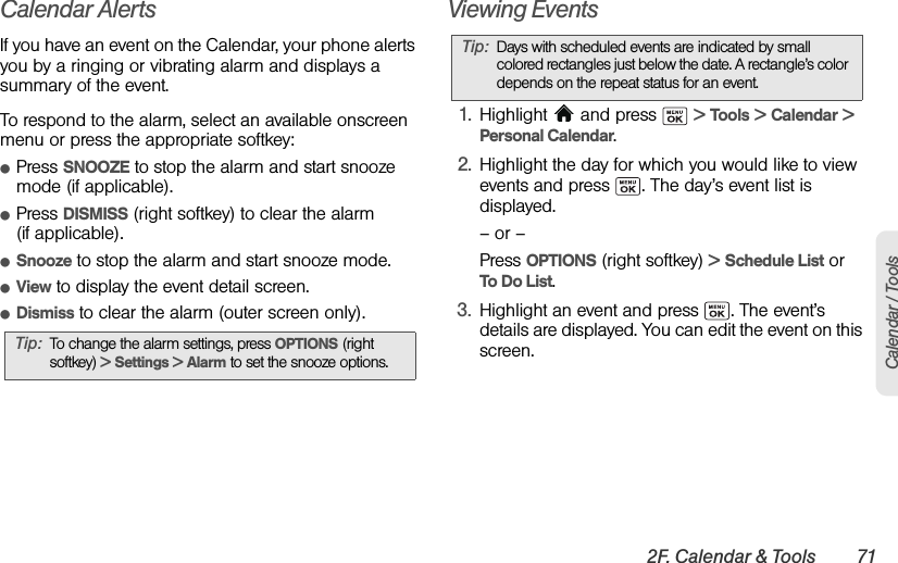 2F. Calendar &amp; Tools 71Calendar / ToolsCalendar AlertsIf you have an event on the Calendar, your phone alerts you by a ringing or vibrating alarm and displays a summary of the event.To respond to the alarm, select an available onscreen menu or press the appropriate softkey:ⅷPress SNOOZE to stop the alarm and start snooze mode (if applicable). ⅷPress DISMISS (right softkey) to clear the alarm (if applicable). ⅷSnooze to stop the alarm and start snooze mode. ⅷView to display the event detail screen.ⅷDismiss to clear the alarm (outer screen only).Viewing Events1. Highlight   and press   &gt; Tools &gt; Calendar &gt; Personal Calendar.2. Highlight the day for which you would like to view events and press  . The day’s event list is displayed.– or –Press OPTIONS (right softkey) &gt; Schedule List or To Do List.3. Highlight an event and press  . The event’s details are displayed. You can edit the event on this screen.Tip: To change the alarm settings, press OPTIONS (right softkey) &gt; Settings &gt; Alarm to set the snooze options.Tip: Days with scheduled events are indicated by small colored rectangles just below the date. A rectangle’s color depends on the repeat status for an event.