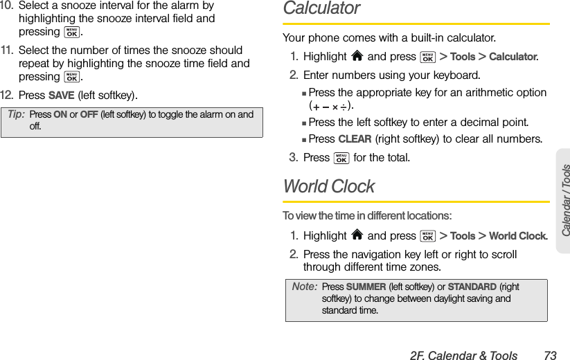 2F. Calendar &amp; Tools 73Calendar / Tools10. Select a snooze interval for the alarm by highlighting the snooze interval field and pressing . 11. Select the number of times the snooze should repeat by highlighting the snooze time field and pressing .12. Press SAVE (left softkey).CalculatorYour phone comes with a built-in calculator.1. Highlight   and press   &gt; Tools &gt; Calculator.2. Enter numbers using your keyboard.ⅢPress the appropriate key for an arithmetic option ().ⅢPress the left softkey to enter a decimal point.ⅢPress CLEAR (right softkey) to clear all numbers.3. Press   for the total.World ClockTo view the time in different locations:1. Highlight   and press   &gt; Tools &gt; World Clock.2. Press the navigation key left or right to scroll through different time zones.Tip: Press ON or OFF (left softkey) to toggle the alarm on and off.Note: Press SUMMER (left softkey) or STANDARD (right softkey) to change between daylight saving and standard time.