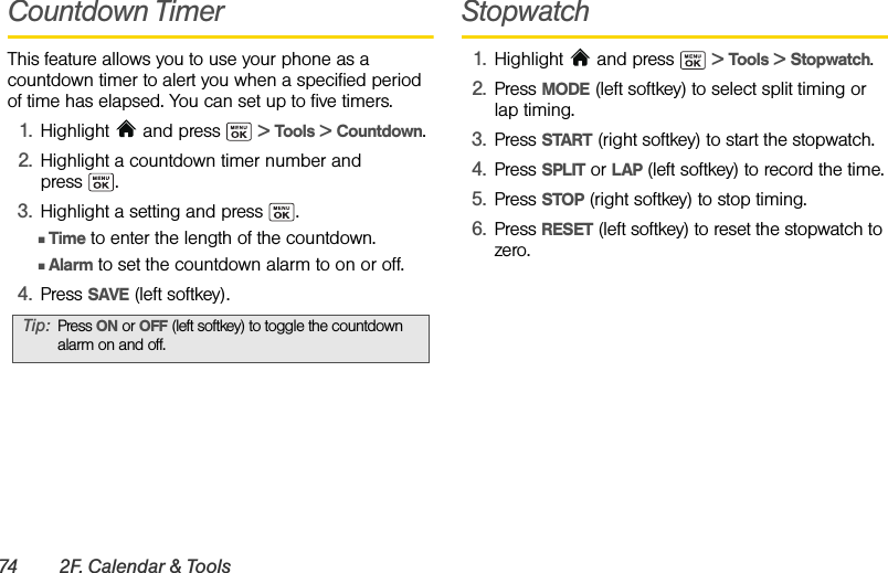 74 2F. Calendar &amp; ToolsCountdown TimerThis feature allows you to use your phone as a countdown timer to alert you when a specified period of time has elapsed. You can set up to five timers.1. Highlight   and press   &gt; Tools &gt; Countdown.2. Highlight a countdown timer number and press .3. Highlight a setting and press  .ⅢTime to enter the length of the countdown.ⅢAlarm to set the countdown alarm to on or off.4. Press SAVE (left softkey).Stopwatch1. Highlight  and press   &gt; Tools &gt; Stopwatch.2. Press MODE (left softkey) to select split timing or lap timing.3. Press START (right softkey) to start the stopwatch.4. Press SPLIT or LAP (left softkey) to record the time.5. Press STOP (right softkey) to stop timing.6. Press RESET (left softkey) to reset the stopwatch to zero.Tip: Press ON or OFF (left softkey) to toggle the countdown alarm on and off.