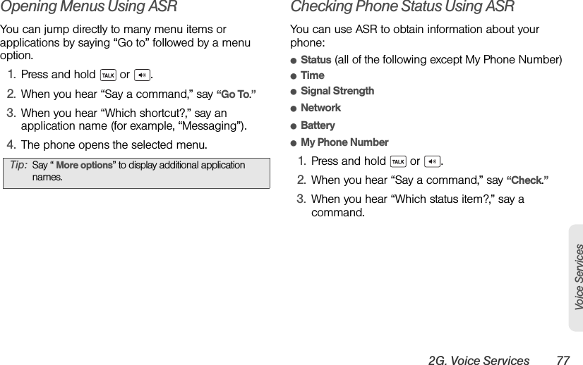 2G. Voice Services 77Voice ServicesOpening Menus Using ASRYou can jump directly to many menu items or applications by saying “Go to” followed by a menu option.1. Press and hold   or  .2. When you hear “Say a command,” say “Go To.”3. When you hear “Which shortcut?,” say an application name (for example, “Messaging”).4. The phone opens the selected menu.Checking Phone Status Using ASRYou can use ASR to obtain information about your phone:ⅷStatus (all of the following except My Phone Number)ⅷTimeⅷSignal StrengthⅷNetworkⅷBatteryⅷMy Phone Number1. Press and hold   or  .2. When you hear “Say a command,” say “Check.”3. When you hear “Which status item?,” say a command.Tip: Say “ More options” to display additional application names.