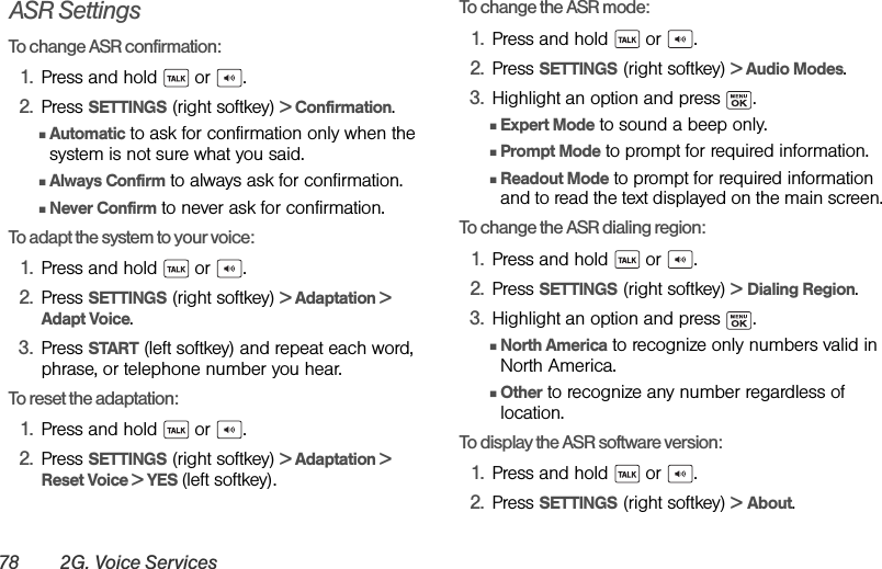 78 2G. Voice ServicesASR SettingsTo change ASR confirmation:1. Press and hold   or  .2. Press SETTINGS (right softkey) &gt; Confirmation.ⅢAutomatic to ask for confirmation only when the system is not sure what you said.ⅢAlways Confirm to always ask for confirmation.ⅢNever Confirm to never ask for confirmation.To adapt the system to your voice:1. Press and hold   or  .2. Press SETTINGS (right softkey) &gt; Adaptation &gt; Adapt Voice.3. Press START (left softkey) and repeat each word, phrase, or telephone number you hear.To reset the adaptation:1. Press and hold   or  .2. Press SETTINGS (right softkey) &gt; Adaptation &gt; Reset Voice &gt; YES (left softkey).To change the ASR mode:1. Press and hold   or  .2. Press SETTINGS (right softkey) &gt; Audio Modes.3. Highlight an option and press  .ⅢExpert Mode to sound a beep only.ⅢPrompt Mode to prompt for required information.ⅢReadout Mode to prompt for required information and to read the text displayed on the main screen.To change the ASR dialing region:1. Press and hold   or  .2. Press SETTINGS (right softkey) &gt; Dialing Region.3. Highlight an option and press  .ⅢNorth America to recognize only numbers valid in North America.ⅢOther to recognize any number regardless of location.To display the ASR software version:1. Press and hold   or  .2. Press SETTINGS (right softkey) &gt; About.